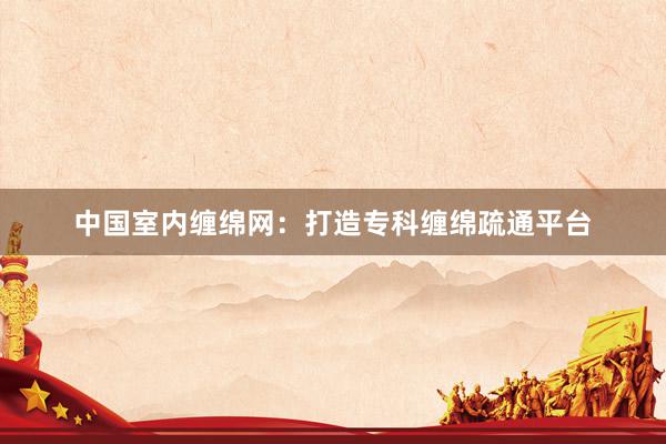 中国室内缠绵网：打造专科缠绵疏通平台