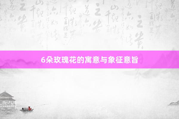 6朵玫瑰花的寓意与象征意旨